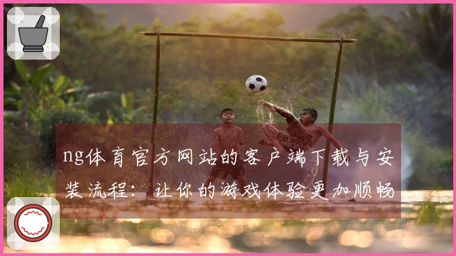 ng体育官方网站的客户端下载与安装流程：让你的游戏体验更加顺畅