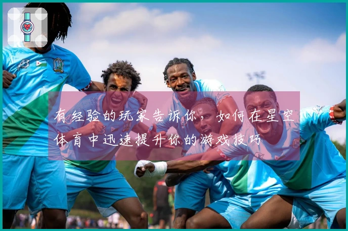 有经验的玩家告诉你，如何在星空体育中迅速提升你的游戏技巧