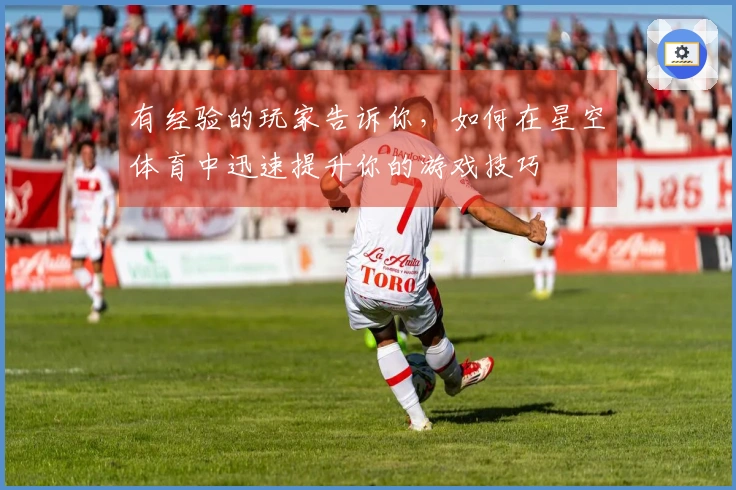 有经验的玩家告诉你，如何在星空体育中迅速提升你的游戏技巧