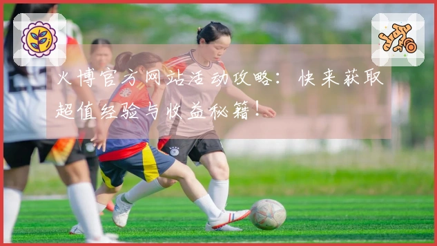 火博官方网站活动攻略：快来获取超值经验与收益秘籍！