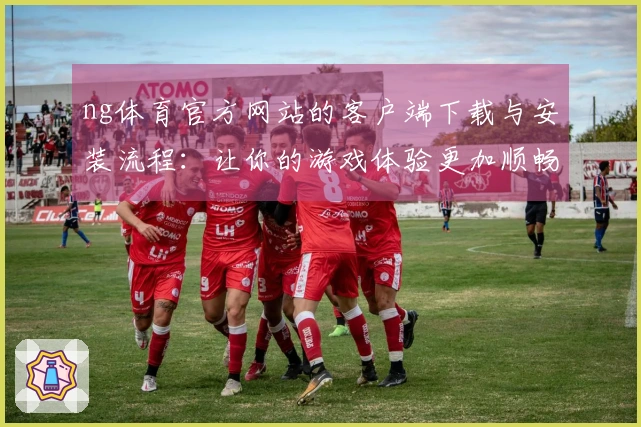 ng体育官方网站的客户端下载与安装流程:让你的游戏体验更加顺畅